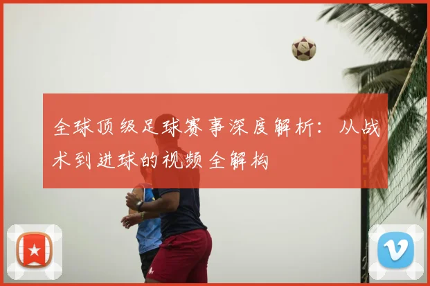 全球顶级足球赛事深度解析：从战术到进球的视频全解构