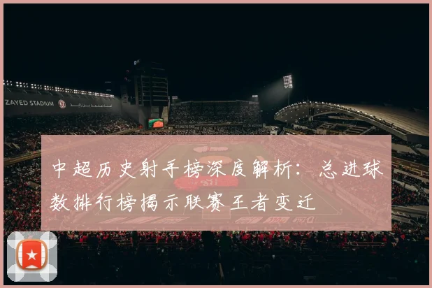 中超历史射手榜深度解析:总进球数排行榜揭示联赛王者变迁