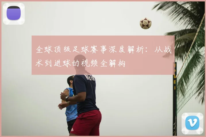 全球顶级足球赛事深度解析:从战术到进球的视频全解构