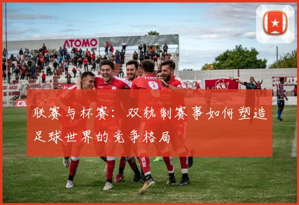联赛与杯赛：双轨制赛事如何塑造足球世界的竞争格局
