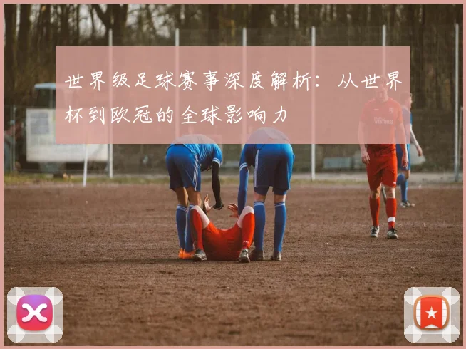 世界级足球赛事深度解析:从世界杯到欧冠的全球影响力