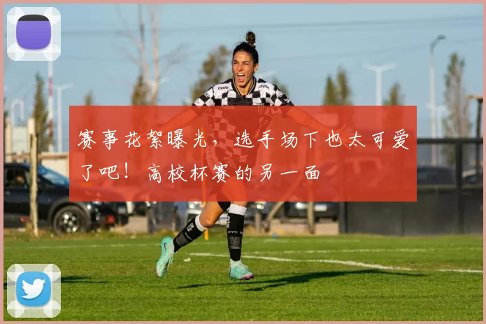 赛事花絮曝光,选手场下也太可爱了吧!高校杯赛的另一面