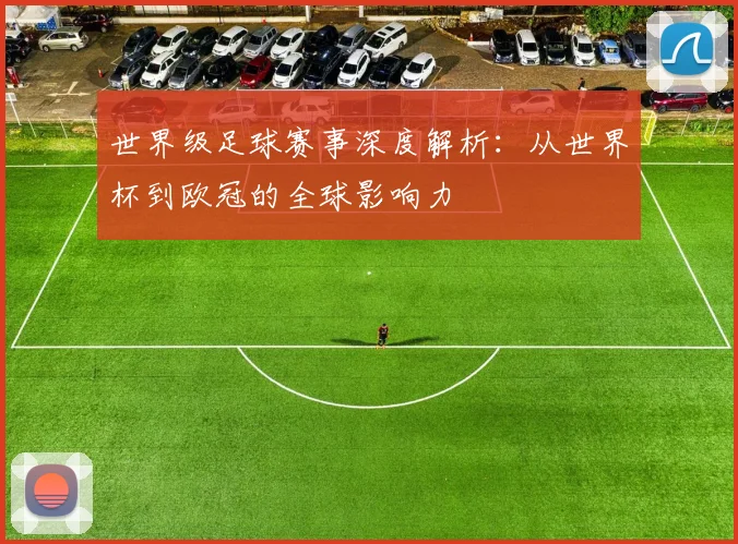 世界级足球赛事深度解析:从世界杯到欧冠的全球影响力