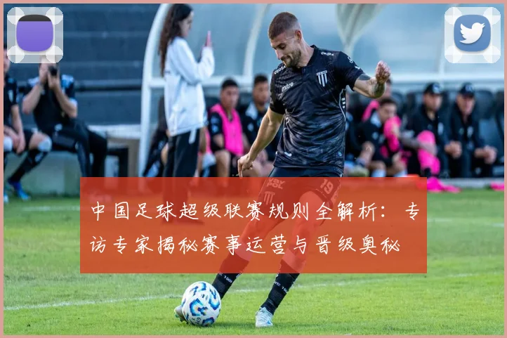 中国足球超级联赛规则全解析:专访专家揭秘赛事运营与晋级奥秘