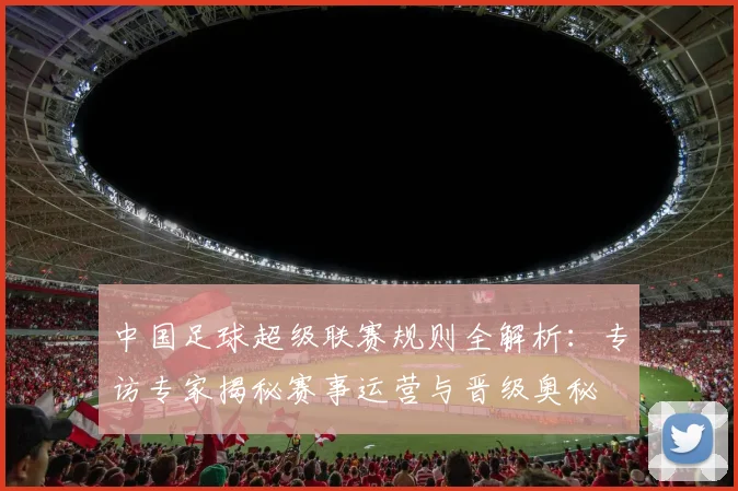 中国足球超级联赛规则全解析:专访专家揭秘赛事运营与晋级奥秘