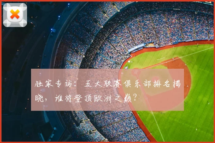 独家专访:五大联赛俱乐部排名揭晓,谁将登顶欧洲之巅?