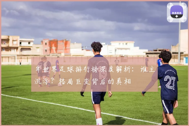 年世界足球排行榜深度解析：谁主沉浮？格局巨变背后的真相